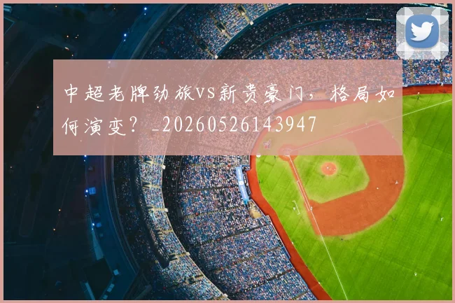 中超老牌劲旅vs新贵豪门，格局如何演变？_20260526143947