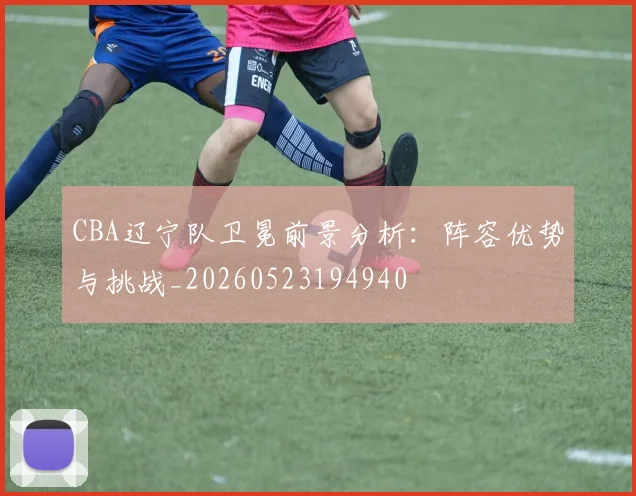 CBA辽宁队卫冕前景分析:阵容优势与挑战_20260523194940