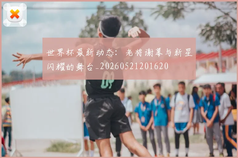 世界杯最新动态：老将谢幕与新星闪耀的舞台_20260521201620