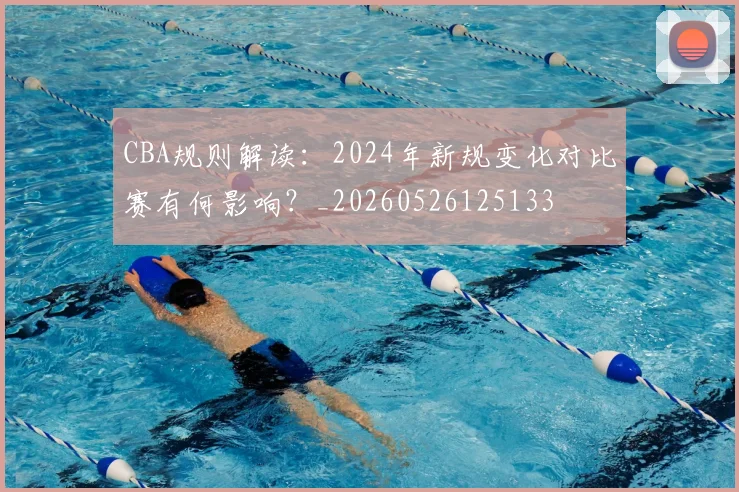 CBA规则解读:2024年新规变化对比赛有何影响?_20260526125133