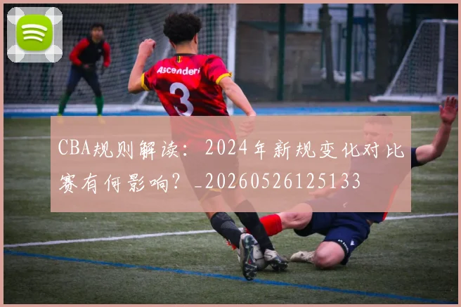 CBA规则解读:2024年新规变化对比赛有何影响?_20260526125133