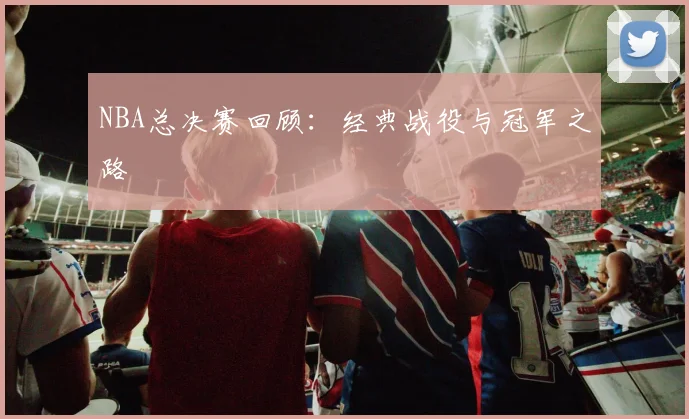 NBA总决赛回顾:经典战役与冠军之路