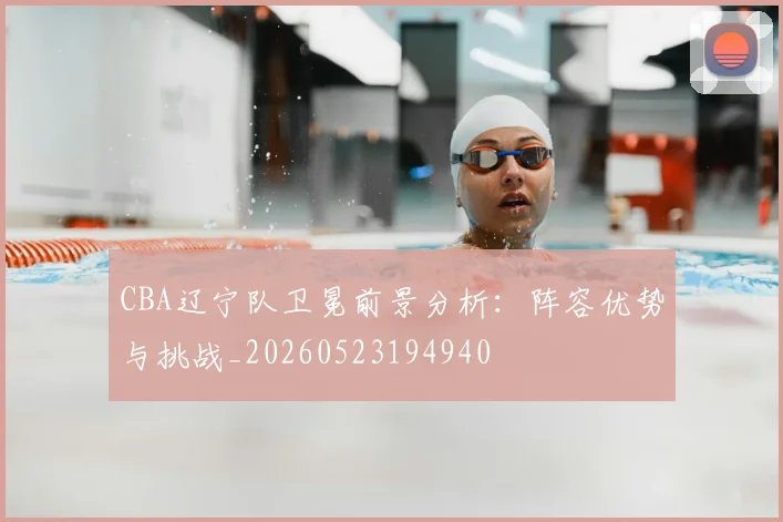 CBA辽宁队卫冕前景分析:阵容优势与挑战_20260523194940