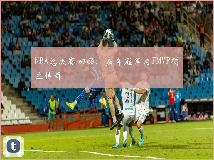 NBA总决赛回顾：历年冠军与FMVP得主传奇