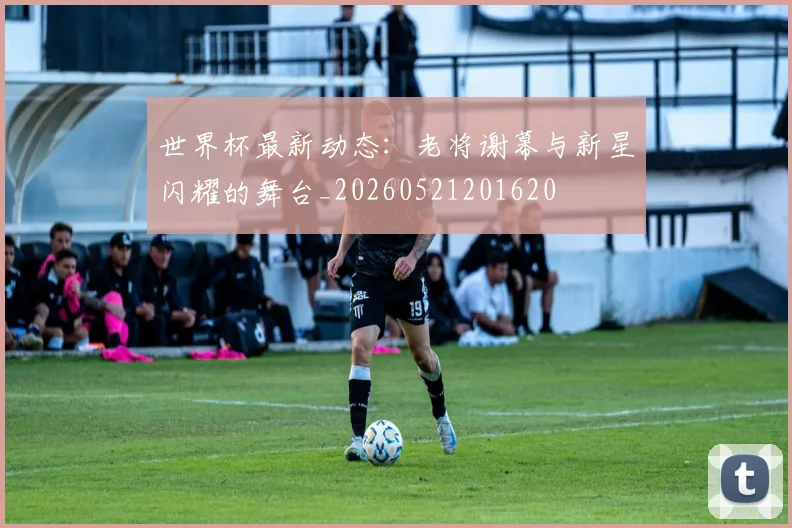 世界杯最新动态:老将谢幕与新星闪耀的舞台_20260521201620